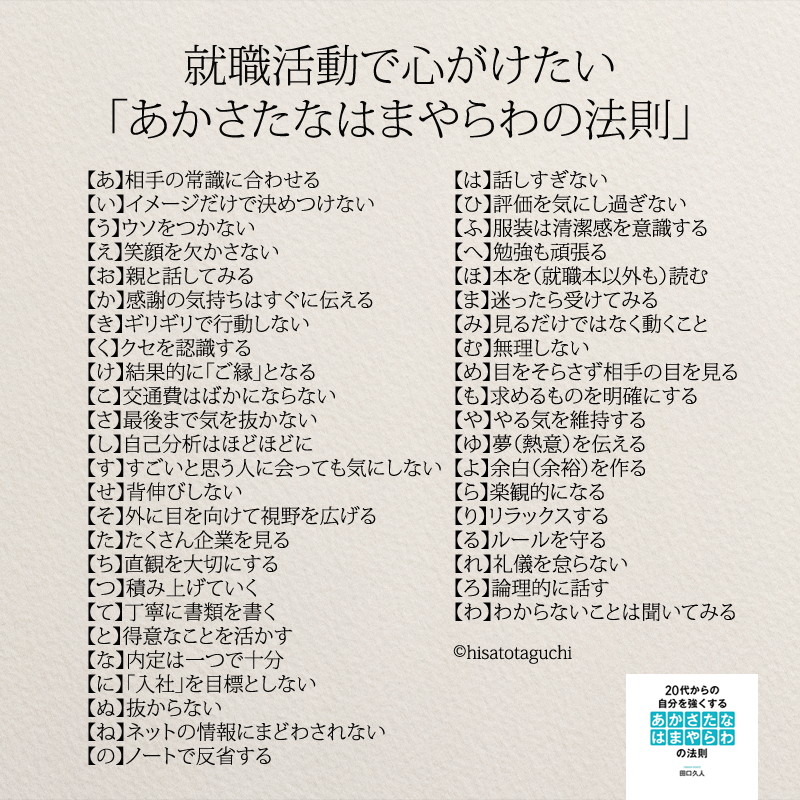 【あ】相手の常識に合わせる
【い】イメージだけで決めつけない
【う】ウソをつかない
【え】笑顔を欠かさない
【お】親と話してみる
【か】感謝の気持ちはすぐに伝える
【き】ギリギリで行動しない
【く】クセを認識する
【け】結果的に「ご縁」となる
【こ】交通費はばかにならない
【さ】最後まで気を抜かない
【し】自己分析はほどほどに
【す】すごいと思う人に会っても気にしない
【せ】背伸びしない
【そ】外に目を向けて視野を広げる
【た】たくさん企業を見る
【ち】直観を大切にする
【つ】積み上げていく
【て】丁寧に書類を書く
【と】得意なことを活かす
【な】内定は一つで十分
【に】「入社」を目標としない
【ぬ】抜からない
【ね】ネットの情報にまどわされない
【の】ノートで反省する
【は】話しすぎない
【ひ】評価を気にし過ぎない
【ふ】服装は清潔感を意識する
【へ】勉強も頑張る
【ほ】本を（就職本以外も）読む
【ま】迷ったら受けてみる
【み】見るだけではなく動くこと
【む】無理しない
【め】目をそらさず相手の目を見る
【も】求めるものを明確にする
【や】やる気を維持する
【ゆ】夢（熱意）を伝える
【よ】余白（余裕）を作る
【ら】楽観的になる
【り】リラックスする
【る】ルールを守る
【れ】礼儀を怠らない
【ろ】論理的に話す
【わ】わからないことは聞いてみる