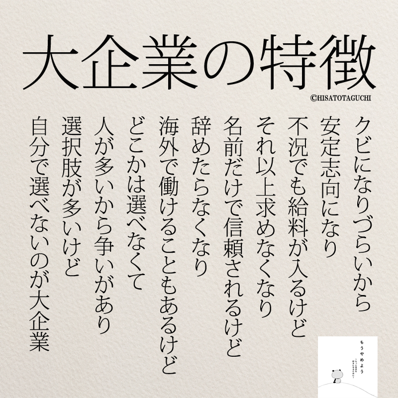 クビになりづらいから
安定志向になり
不況でも給料が入るけど
それ以上求めなくなり
名前だけで信頼されるけど
辞めたらなくなり
海外で働けることもあるけど
どこかは選べなくて
人が多いから争いがあり
選択肢が多いけど
自分で選べないのが大企業

