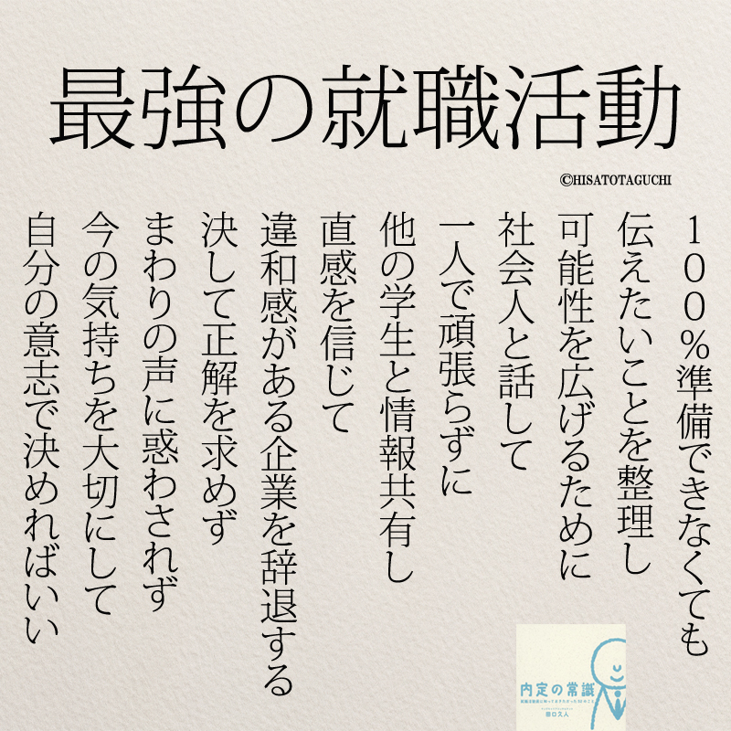 １００％準備できなくても
伝えたいことを整理し
可能性を広げるために
社会人と話して
一人で頑張らずに
他の学生と情報共有し
直感を信じて
違和感がある企業を辞退する
決して正解を求めず
まわりの声に惑わされず
今の気持ちを大切にして
自分の意志で決めればいい