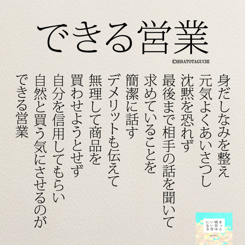 
身だしなみを整え
元気よくあいさつし
沈黙を恐れず
最後まで
相手の話を聞いて
求めていることを
簡潔に話す
デメリットも伝えて
無理して商品を
買わせようとせず
自分を信用してもらい
自然と買う気にさせるのが
できる営業マン



